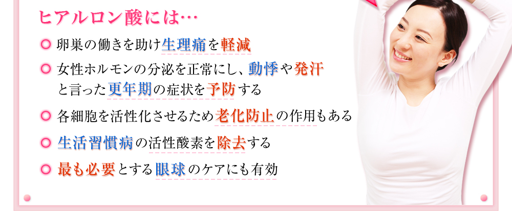 ヒアルロン酸には･･･　卵巣の働きを助け生理痛を軽減　女性ホルモンの分泌を正常にし、動悸や発汗といった更年期の症状の予防　各細胞を活性化させる為の老化防止の作用もある　生活習慣病の活性酸素を除去　もっとも必要とする眼球のケアにも有効